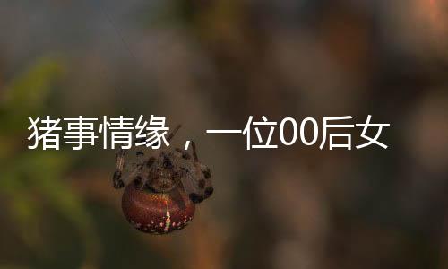 豬事情緣，一位00后女生與養(yǎng)豬行業(yè)的奮斗故事