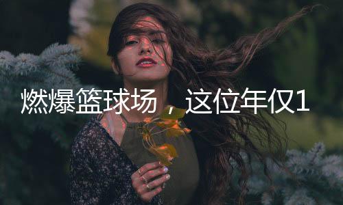 燃爆籃球場(chǎng)，這位年僅11歲女孩的籃球夢(mèng)綻放光彩