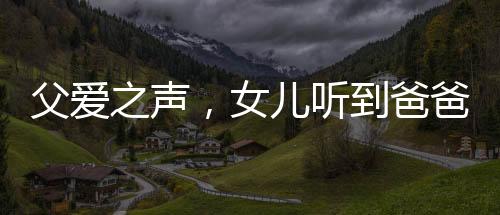 父愛之聲，女兒聽到爸爸聲音，激動(dòng)小跑迎見