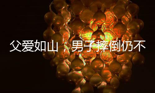 父愛如山，男子摔倒仍不忘給兒子的暖心摸頭殺