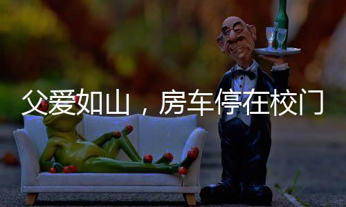 父愛(ài)如山，房車(chē)停在校門(mén)口，高三女兒的溫馨港灣
