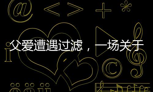 父愛遭遇過濾，一場(chǎng)關(guān)于理解與溝通的深度對(duì)話