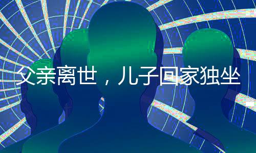 父親離世，兒子回家獨(dú)坐門口落淚——人世間深深的親情思念