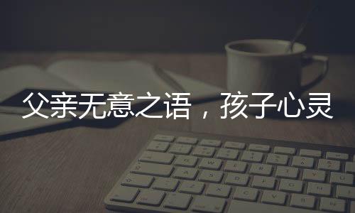 父親無意之語，孩子心靈受傷——關于爸爸一句含金量不高孩子氣哭撕獎狀的思考