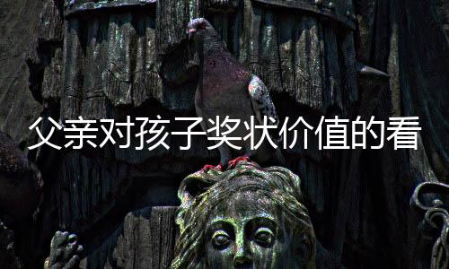 父親對(duì)孩子獎(jiǎng)狀價(jià)值的看法引發(fā)爭(zhēng)議，是教育觀念的碰撞還是情感溝通的缺失？