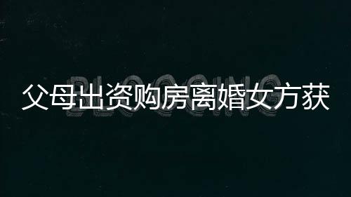 父母出資購房離婚女方獲分巨額財產(chǎn)，這背后的故事引發(fā)熱議