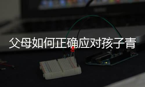 父母如何正確應(yīng)對孩子青春期叛逆