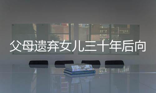 父母遺棄女兒三十年后向其索要養(yǎng)育費，人間冷暖與社會倫理的挑戰(zhàn)