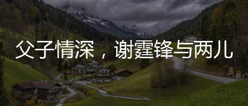 父子情深，謝霆鋒與兩兒子罕見合影展現(xiàn)溫馨時(shí)刻