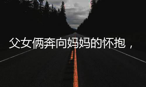 父女倆奔向媽媽的懷抱，幸福時刻盡在此刻