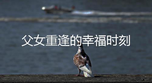 父女重逢的幸福時(shí)刻