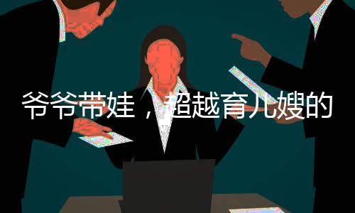 爺爺帶娃，超越育兒嫂的專業(yè)育兒之道