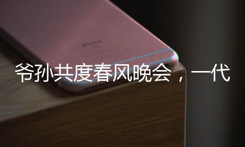 爺孫共度春風(fēng)晚會，一代偶像驚喜亮相爺爺看到自己的影子