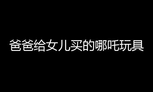 爸爸給女兒買的哪吒玩具背后的故事，一段跨越年齡與歲月的情感紐帶