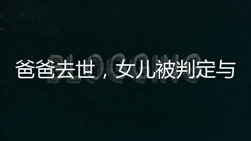 爸爸去世，女兒被判定與四個(gè)姑姑平分遺產(chǎn)，家族遺產(chǎn)紛爭引深思
