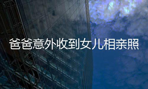 爸爸意外收到女兒相親照片，竟是一堆丑照——關(guān)于家庭溝通的重要性探討