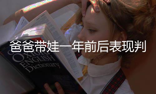 爸爸帶娃一年前后表現(xiàn)判若兩人，深度探討父親角色在育兒過程中的變化與成長