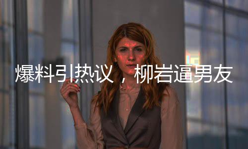 爆料引熱議，柳巖逼男友離婚后上位，背后的真相究竟是什么？