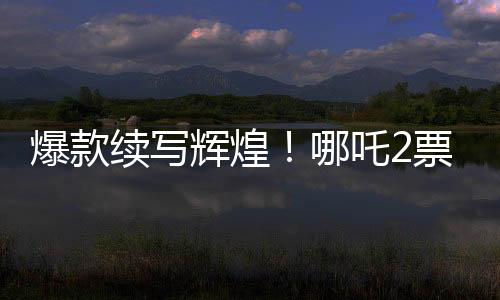 爆款續(xù)寫輝煌！哪吒2票房大突破，超越136億大關(guān)！