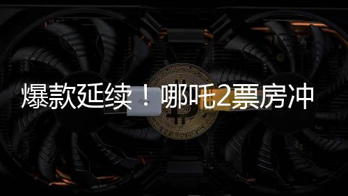 爆款延續(xù)！哪吒2票房沖破118億，刷新多項(xiàng)記錄！