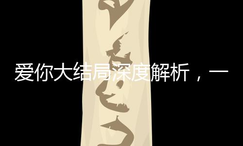 愛你大結(jié)局深度解析，一場愛情的終極歸宿