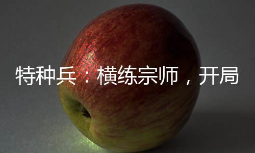 特種兵：橫練宗師，開(kāi)局偶遇安然