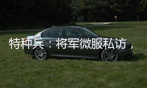 特種兵：將軍微服私訪，誤認成看門大爺