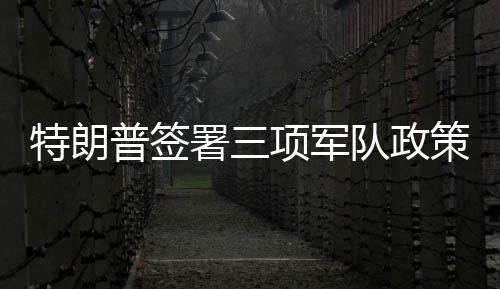 特朗普簽署三項軍隊政策行政令，重塑軍事戰(zhàn)略與力量體系