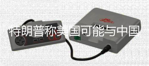 特朗普稱美國可能與中國達成新的貿(mào)易協(xié)議 中方回應(yīng)