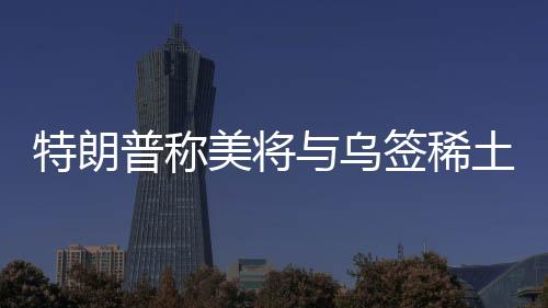 特朗普稱美將與烏簽稀土協(xié)議，背景、內(nèi)容、影響及前景展望