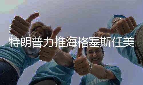 特朗普力推海格塞斯任美防長(zhǎng)，背后的原因與考量