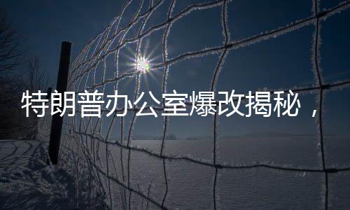 特朗普辦公室爆改揭秘，透視背后的一二三與紛繁變化