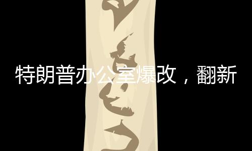 特朗普辦公室爆改，翻新細(xì)節(jié)一探究竟