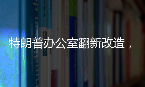 特朗普辦公室翻新改造，揭示翻新細(xì)節(jié)與未來展望（標(biāo)題）
