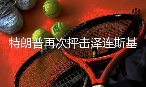 特朗普再次抨擊澤連斯基，喜劇演員之爭再次引發(fā)國際熱議