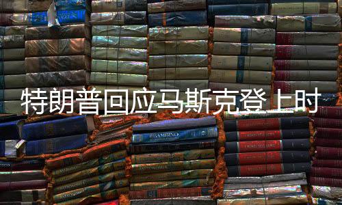 特朗普回應馬斯克登上時代周刊封面新聞