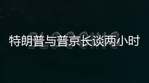 特朗普與普京長(zhǎng)談兩小時(shí)半，國(guó)際關(guān)系的深度對(duì)話
