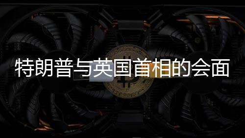 特朗普與英國首相的會(huì)面，言辭幽默，引發(fā)全場笑聲