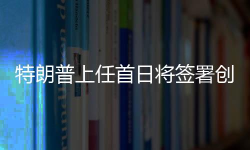 特朗普上任首日將簽署創(chuàng)紀(jì)錄政令，重塑美國輝煌之一二三四五六七八九十