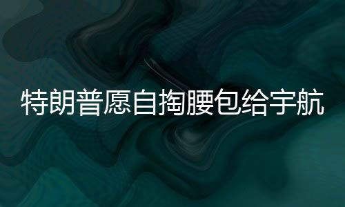 特朗普愿自掏腰包給宇航員發(fā)加班費，展現(xiàn)對太空探索英雄的支持與激勵