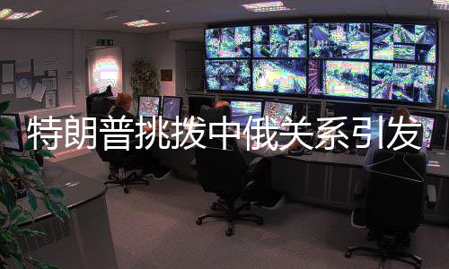 特朗普挑撥中俄關(guān)系引發(fā)全球關(guān)注，分析人士指出背后深層次原因