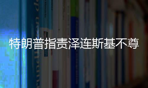 特朗普指責(zé)澤連斯基不尊重美國，兩國關(guān)系出現(xiàn)裂痕