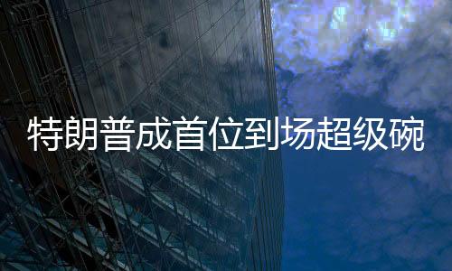 特朗普成首位到場(chǎng)超級(jí)碗的美國總統(tǒng)，歷史性的體育與政治交融時(shí)刻