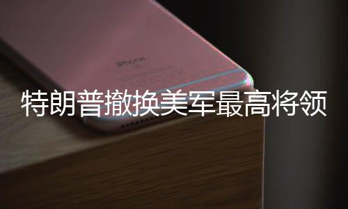 特朗普撤換美軍最高將領(lǐng)，一場震撼全球的軍事人事調(diào)整
