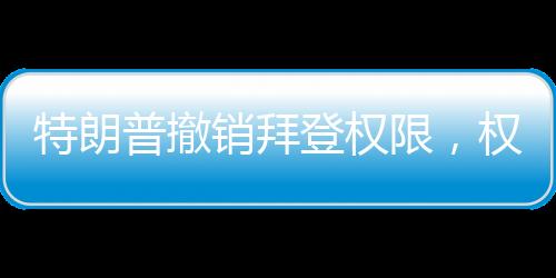 特朗普撤銷(xiāo)拜登權(quán)限，權(quán)力更迭與決策背后的考量