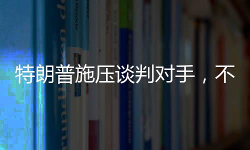 特朗普施壓談判對(duì)手，不愿達(dá)成協(xié)議之人不會(huì)待太久