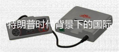 特朗普時(shí)代背景下的國際關(guān)系，一場世界戰(zhàn)爭賭局的反思