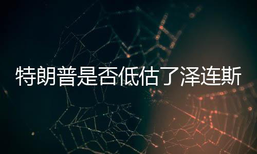 特朗普是否低估了澤連斯基的表演天賦？一篇文章解讀兩者之間的微妙關(guān)系