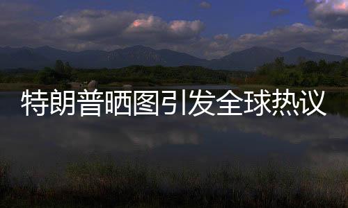 特朗普曬圖引發(fā)全球熱議，世界為之哭笑不得