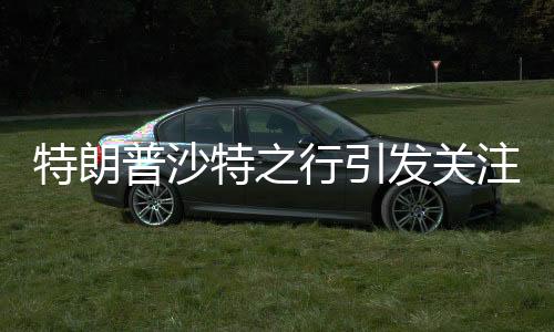 特朗普沙特之行引發(fā)關(guān)注，或與普京會晤的重大外交動作